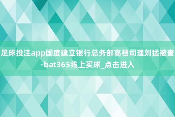 足球投注app国度建立银行总务部高档司理刘猛被查-bat365线上买球_点击进入