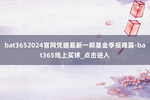 bat3652024官网凭据最新一期基金季报裸露-bat365线上买球_点击进入 bat3652024官网凭据最新一期基金季报裸露-bat365线上买球_点击进入