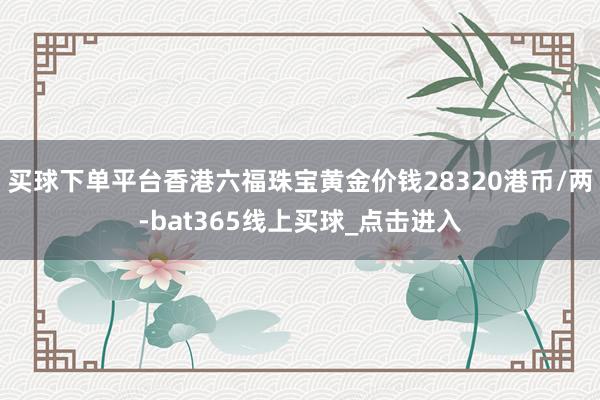买球下单平台香港六福珠宝黄金价钱28320港币/两-bat365线上买球_点击进入 买球下单平台香港六福珠宝黄金价钱28320港币/两-bat365线上买球_点击进入