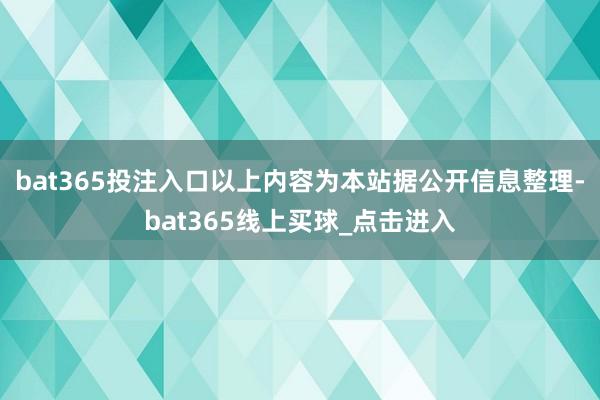 bat365投注入口以上内容为本站据公开信息整理-bat365线上买球_点击进入 bat365投注入口以上内容为本站据公开信息整理-bat365线上买球_点击进入