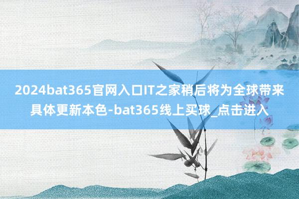 2024bat365官网入口IT之家稍后将为全球带来具体更新本色-bat365线上买球_点击进入