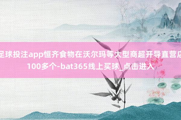 足球投注app恒齐食物在沃尔玛等大型商超开导直营店100多个-bat365线上买球_点击进入 足球投注app恒齐食物在沃尔玛等大型商超开导直营店100多个-bat365线上买球_点击进入