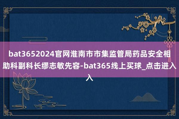 bat3652024官网淮南市市集监管局药品安全相助科副科长缪志敏先容-bat365线上买球_点击进入