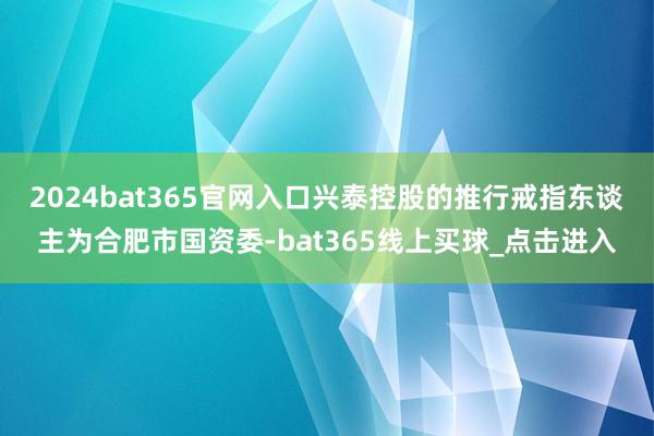 2024bat365官网入口兴泰控股的推行戒指东谈主为合肥市国资委-bat365线上买球_点击进入