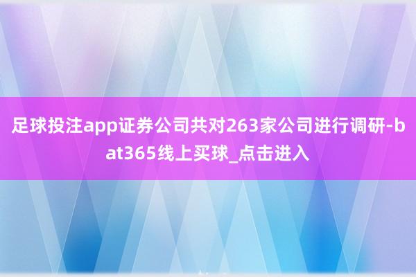 足球投注app证券公司共对263家公司进行调研-bat365线上买球_点击进入 足球投注app证券公司共对263家公司进行调研-bat365线上买球_点击进入