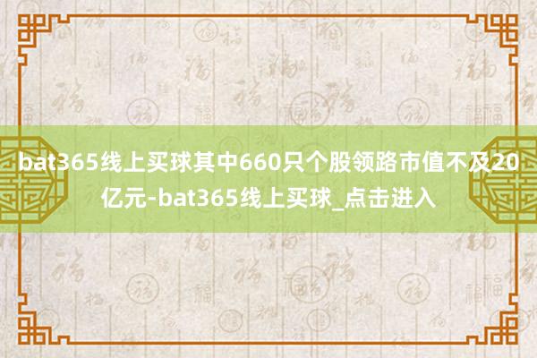 bat365线上买球其中660只个股领路市值不及20亿元-bat365线上买球_点击进入
