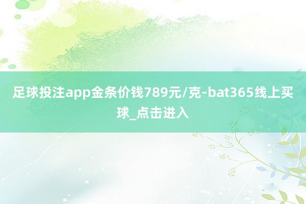 足球投注app金条价钱789元/克-bat365线上买球_点击进入