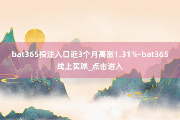 bat365投注入口近3个月高涨1.31%-bat365线上买球_点击进入 bat365投注入口近3个月高涨1.31%-bat365线上买球_点击进入