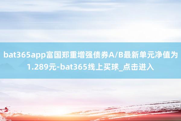 bat365app富国郑重增强债券A/B最新单元净值为1.289元-bat365线上买球_点击进入