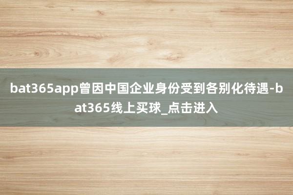 bat365app曾因中国企业身份受到各别化待遇-bat365线上买球_点击进入