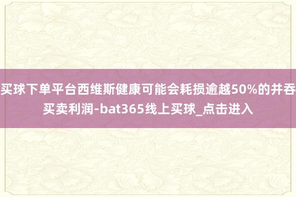 买球下单平台西维斯健康可能会耗损逾越50%的并吞买卖利润-bat365线上买球_点击进入