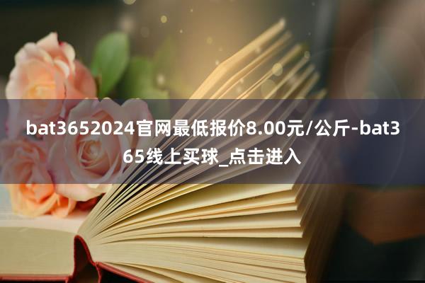 bat3652024官网最低报价8.00元/公斤-bat365线上买球_点击进入