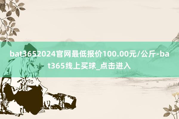 bat3652024官网最低报价100.00元/公斤-bat365线上买球_点击进入
