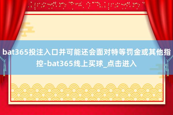 bat365投注入口并可能还会面对特等罚金或其他指控-bat365线上买球_点击进入