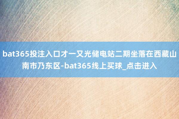 bat365投注入口才一又光储电站二期坐落在西藏山南市乃东区-bat365线上买球_点击进入