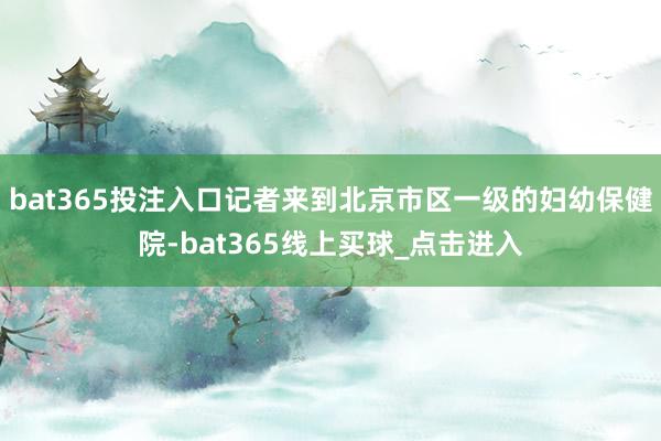 bat365投注入口记者来到北京市区一级的妇幼保健院-bat365线上买球_点击进入