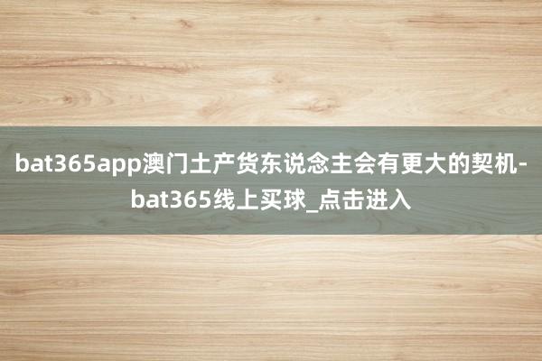 bat365app澳门土产货东说念主会有更大的契机-bat365线上买球_点击进入