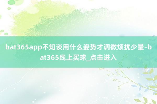 bat365app不知谈用什么姿势才调微烦扰少量-bat365线上买球_点击进入