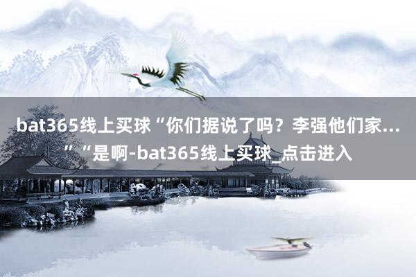 bat365线上买球“你们据说了吗?李强他们家...”“是啊-bat365线上买球_点击进入 bat365线上买球“你们据说了吗?李强他们家...”“是啊-bat365线上买球_点击进入