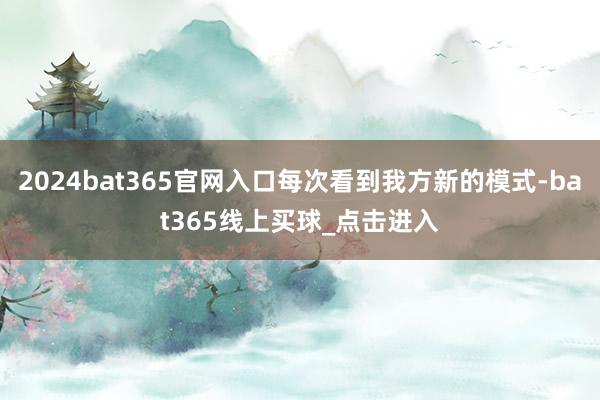 2024bat365官网入口每次看到我方新的模式-bat365线上买球_点击进入