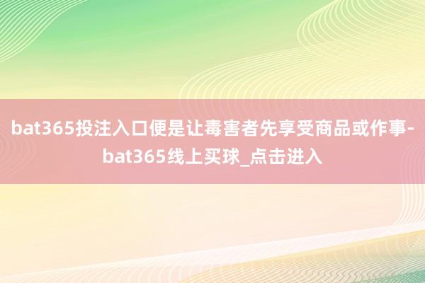 bat365投注入口便是让毒害者先享受商品或作事-bat365线上买球_点击进入