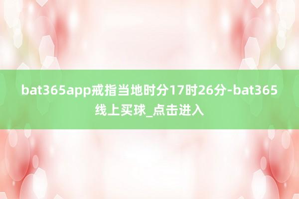 bat365app戒指当地时分17时26分-bat365线上买球_点击进入