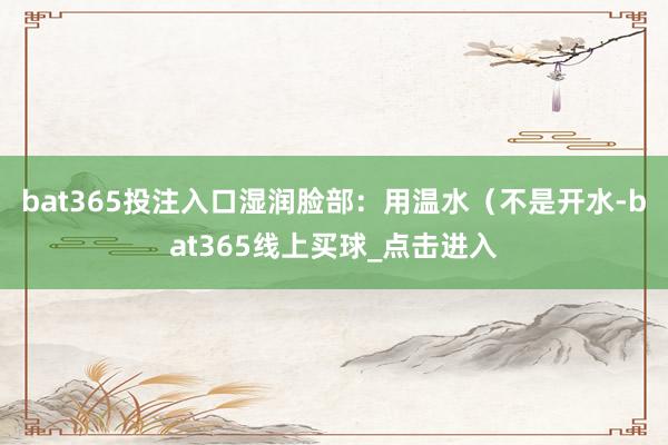 bat365投注入口湿润脸部：用温水（不是开水-bat365线上买球_点击进入