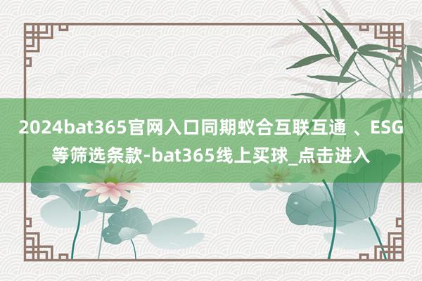 2024bat365官网入口同期蚁合互联互通 、ESG等筛选条款-bat365线上买球_点击进入