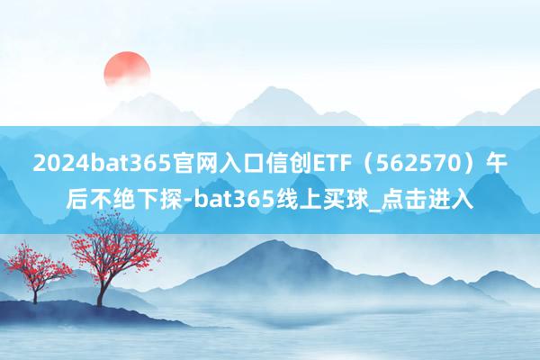 2024bat365官网入口信创ETF(562570)午后不绝下探-bat365线上买球_点击进入 2024bat365官网入口信创ETF(562570)午后不绝下探-bat365线上买球_点击进入
