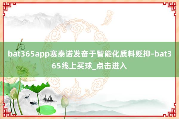 bat365app赛泰诺发奋于智能化质料贬抑-bat365线上买球_点击进入 bat365app赛泰诺发奋于智能化质料贬抑-bat365线上买球_点击进入