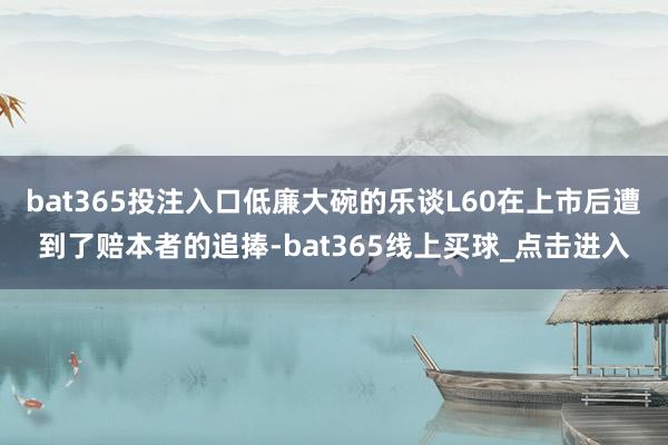 bat365投注入口低廉大碗的乐谈L60在上市后遭到了赔本者的追捧-bat365线上买球_点击进入
