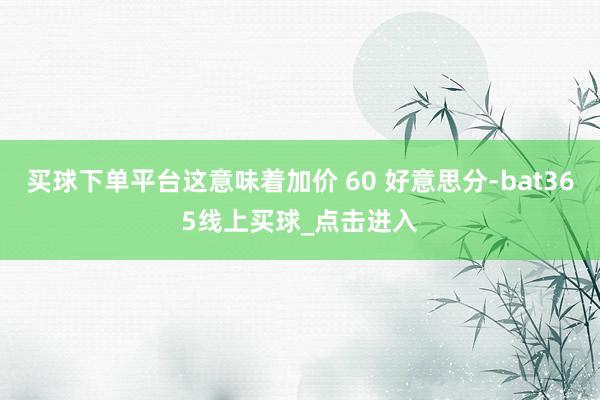 买球下单平台这意味着加价 60 好意思分-bat365线上买球_点击进入