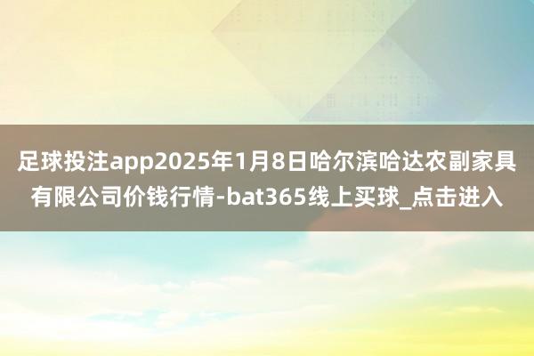 足球投注app2025年1月8日哈尔滨哈达农副家具有限公司价钱行情-bat365线上买球_点击进入