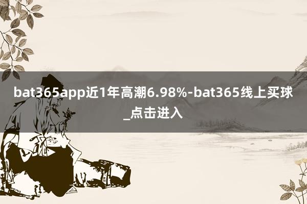 bat365app近1年高潮6.98%-bat365线上买球_点击进入