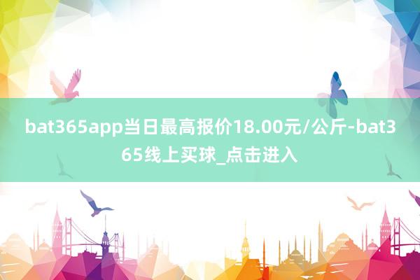 bat365app当日最高报价18.00元/公斤-bat365线上买球_点击进入