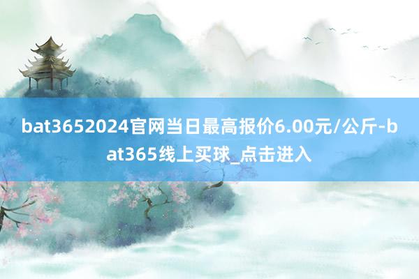 bat3652024官网当日最高报价6.00元/公斤-bat365线上买球_点击进入