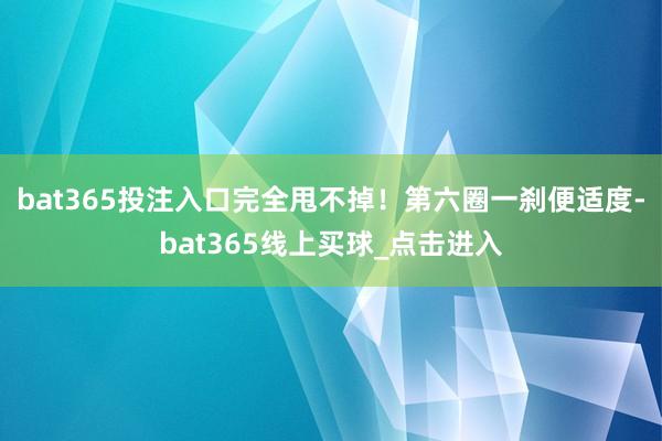 bat365投注入口完全甩不掉！第六圈一刹便适度-bat365线上买球_点击进入
