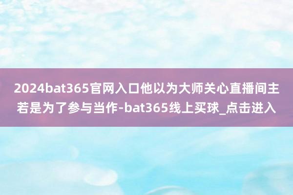 2024bat365官网入口他以为大师关心直播间主若是为了参与当作-bat365线上买球_点击进入