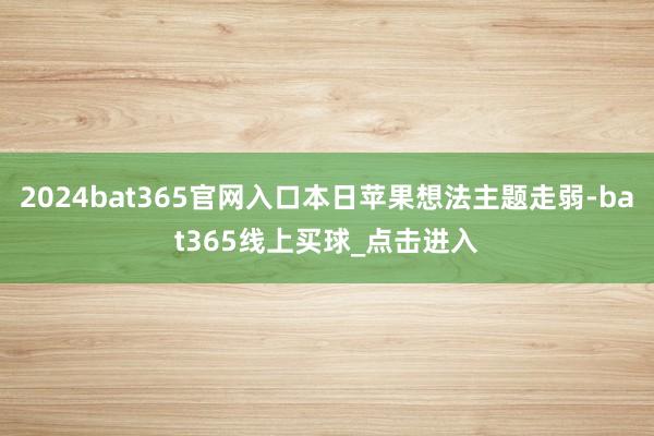 2024bat365官网入口本日苹果想法主题走弱-bat365线上买球_点击进入