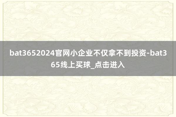 bat3652024官网小企业不仅拿不到投资-bat365线上买球_点击进入