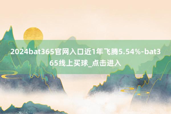 2024bat365官网入口近1年飞腾5.54%-bat365线上买球_点击进入