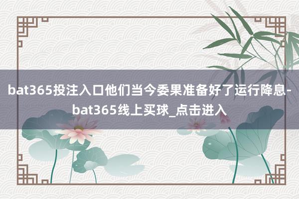 bat365投注入口他们当今委果准备好了运行降息-bat365线上买球_点击进入