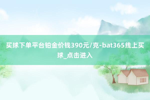 买球下单平台铂金价钱390元/克-bat365线上买球_点击进入