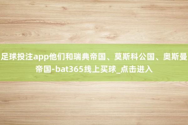 足球投注app他们和瑞典帝国、莫斯科公国、奥斯曼帝国-bat365线上买球_点击进入