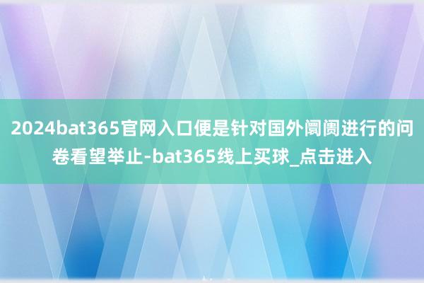 2024bat365官网入口便是针对国外阛阓进行的问卷看望举止-bat365线上买球_点击进入