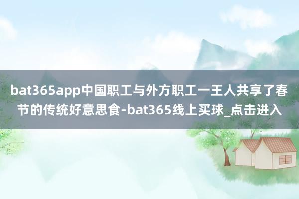 bat365app中国职工与外方职工一王人共享了春节的传统好意思食-bat365线上买球_点击进入
