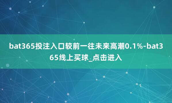 bat365投注入口较前一往未来高潮0.1%-bat365线上买球_点击进入