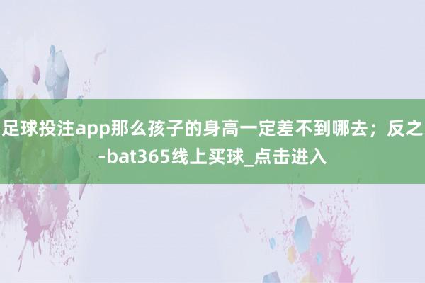 足球投注app那么孩子的身高一定差不到哪去；反之-bat365线上买球_点击进入