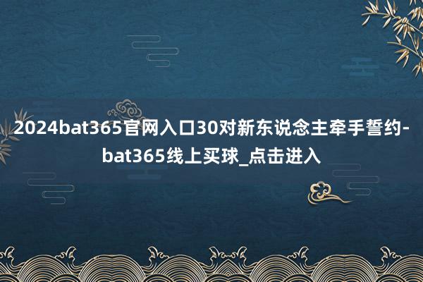 2024bat365官网入口30对新东说念主牵手誓约-bat365线上买球_点击进入
