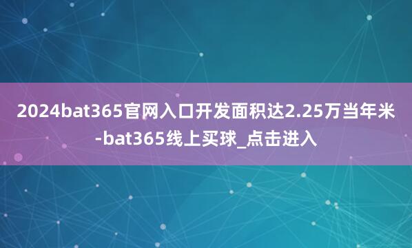 2024bat365官网入口开发面积达2.25万当年米-bat365线上买球_点击进入